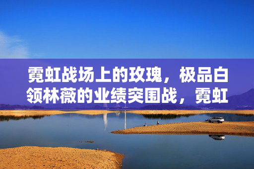 霓虹战场上的玫瑰，极品白领林薇的业绩突围战，霓虹战场玫瑰，林薇的业绩突围战