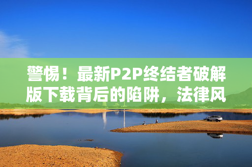 警惕!最新P2P终结者破解版下载背后的陷阱,法律风险与安全隐患重重,警惕!P2P终结者破解版下载陷阱,法律风险与安全隐患重重 警惕!最新P2P终结者破解版下载背后的陷阱,法律风险与安全隐患重重,警惕!P2P终结者破解版下载陷阱,法律风险与安全隐患重重