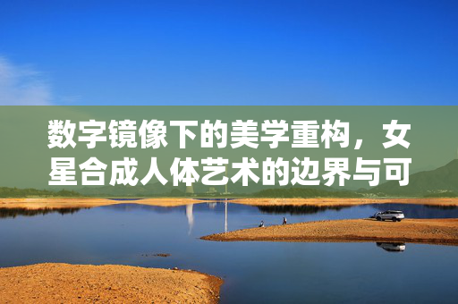 数字镜像下的美学重构,女星合成人体艺术的边界与可能,数字镜像下女星合成人体艺术的美学重构,边界与可能 数字镜像下的美学重构,女星合成人体艺术的边界与可能,数字镜像下女星合成人体艺术的美学重构,边界与可能