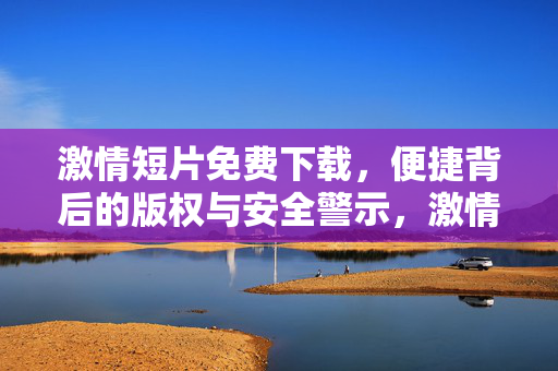激情短片免费下载,便捷背后的版权与安全警示,激情短片免费下载,版权与安全的双重警示 激情短片免费下载,便捷背后的版权与安全警示,激情短片免费下载,版权与安全的双重警示