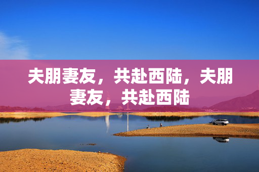 夫朋妻友,共赴西陆,夫朋妻友,共赴西陆 夫朋妻友,共赴西陆,夫朋妻友,共赴西陆