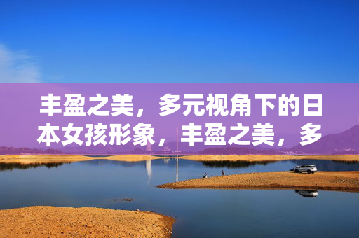 丰盈之美,多元视角下的日本女孩形象,丰盈之美,多元视角下的日本女孩形象 丰盈之美,多元视角下的日本女孩形象,丰盈之美,多元视角下的日本女孩形象
