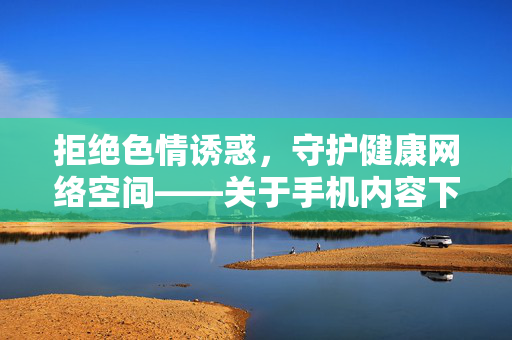 拒绝色情诱惑，守护健康网络空间——关于手机内容下载的正确认知，拒绝色情诱惑，守护健康网络空间