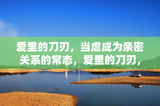爱里的刀刃,当虐成为亲密关系的常态,爱里的刀刃,当虐成为亲密关系的常态 爱里的刀刃,当虐成为亲密关系的常态,爱里的刀刃,当虐成为亲密关系的常态
