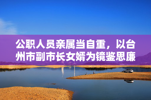 公职人员亲属当自重,以台州市副市长女婿为镜鉴思廉洁自律,公职人员亲属当自重 以台州市副市长女婿为镜鉴思廉洁自律 公职人员亲属当自重,以台州市副市长女婿为镜鉴思廉洁自律,公职人员亲属当自重 以台州市副市长女婿为镜鉴思廉洁自律