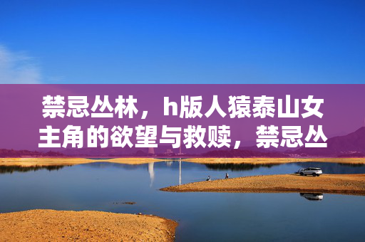 禁忌丛林,h版人猿泰山女主角的欲望与救赎,禁忌丛林,女主角的欲望与救赎 禁忌丛林,h版人猿泰山女主角的欲望与救赎,禁忌丛林,女主角的欲望与救赎