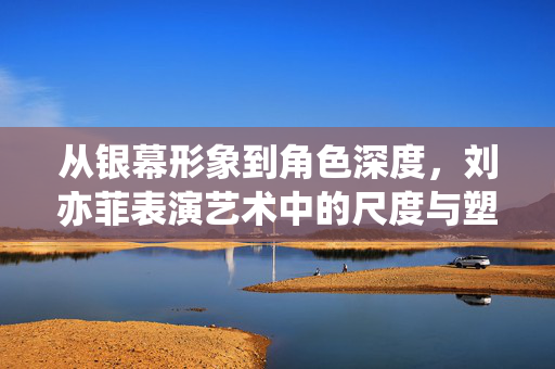 从银幕形象到角色深度,刘亦菲表演艺术中的尺度与塑造,刘亦菲表演艺术,从银幕形象到角色深度的尺度塑造 从银幕形象到角色深度,刘亦菲表演艺术中的尺度与塑造,刘亦菲表演艺术,从银幕形象到角色深度的尺度塑造