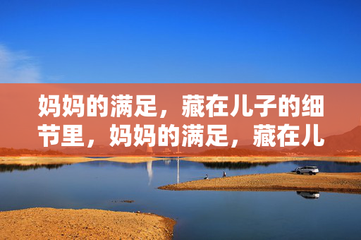 妈妈的满足，藏在儿子的细节里，妈妈的满足，藏在儿子细节里