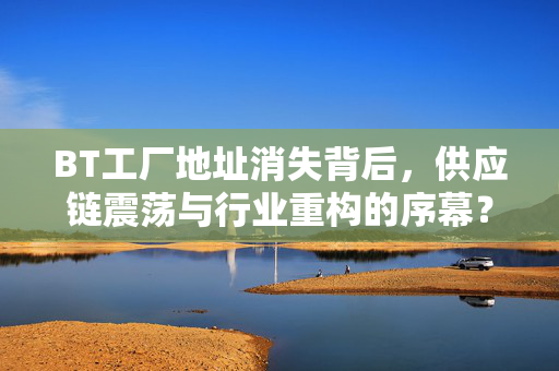 BT工厂地址消失背后,供应链震荡与行业重构的序幕?BT工厂地址消失,供应链震荡与行业重构序幕? BT工厂地址消失背后,供应链震荡与行业重构的序幕?BT工厂地址消失,供应链震荡与行业重构序幕?