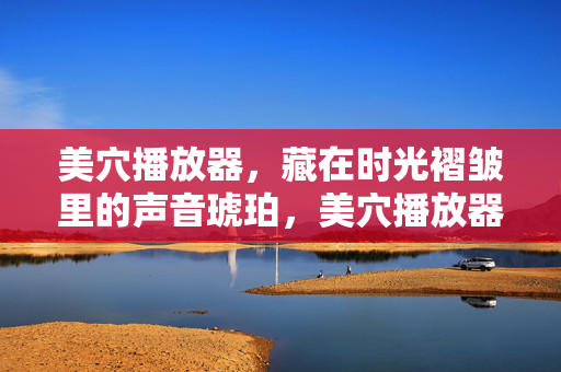 美穴播放器,藏在时光褶皱里的声音琥珀,美穴播放器,时光褶皱里的声音琥珀 美穴播放器,藏在时光褶皱里的声音琥珀,美穴播放器,时光褶皱里的声音琥珀