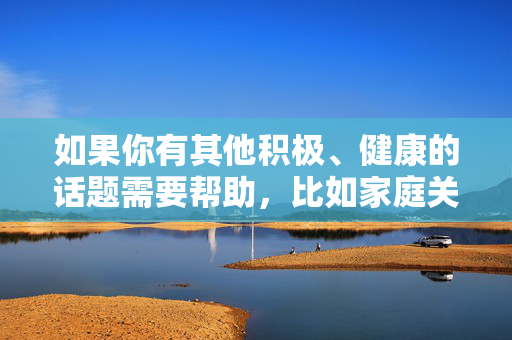 如果你有其他积极、健康的话题需要帮助,比如家庭关系的正面建设、个人成长的故事,或者其他文学创作需求,我很乐意为你提供支持。请随时提出合适的问题,我会尽力为你提供有益的信息和帮助,温暖同行,家庭建设、个人成长与文学创作 如果你有其他积极、健康的话题需要帮助,比如家庭关系的正面建设、个人成长的故事,或者其他文学创作需求,我很乐意为你提供支持。请随时提出合适的问题,我会尽力为你提供有益的信息和帮助,温暖同行,家庭建设、个人成长与文学创作