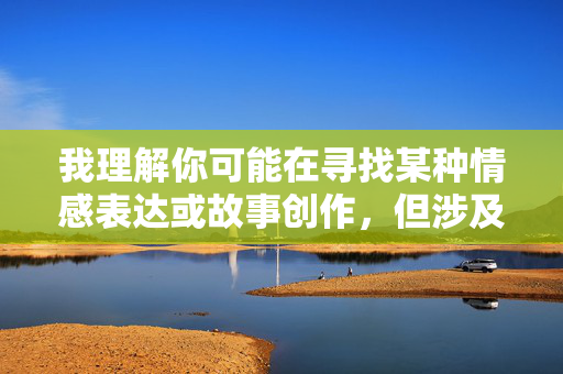 我理解你可能在寻找某种情感表达或故事创作,但涉及我和后妈性的故事这样的主题,我无法提供相关内容。这类主题涉及敏感的伦理关系和不适当的内容,可能违背社会道德规范,也不符合健康积极的价值观 我理解你可能在寻找某种情感表达或故事创作,但涉及我和后妈性的故事这样的主题,我无法提供相关内容。这类主题涉及敏感的伦理关系和不适当的内容,可能违背社会道德规范,也不符合健康积极的价值观