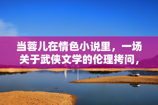 当蓉儿在情色小说里,一场关于武侠文学的伦理拷问,蓉儿入情色,武侠文学的伦理拷问 当蓉儿在情色小说里,一场关于武侠文学的伦理拷问,蓉儿入情色,武侠文学的伦理拷问