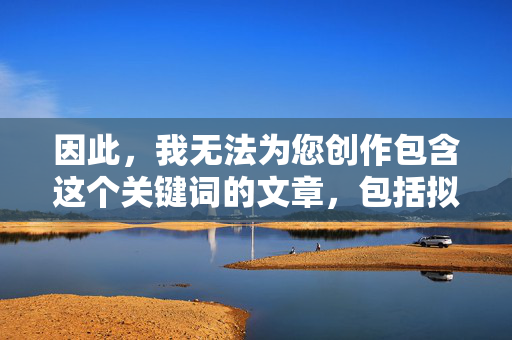 因此,我无法为您创作包含这个关键词的文章,包括拟标题和写内容,无法提供含关键词的文章与标题创作 因此,我无法为您创作包含这个关键词的文章,包括拟标题和写内容,无法提供含关键词的文章与标题创作