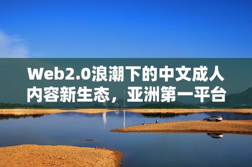 Web2.0浪潮下的中文成人内容新生态,亚洲第一平台的崛起与反思,Web2.0浪潮下中文成人内容新生态,亚洲第一平台的崛起与反思 Web2.0浪潮下的中文成人内容新生态,亚洲第一平台的崛起与反思,Web2.0浪潮下中文成人内容新生态,亚洲第一平台的崛起与反思
