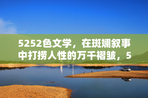 5252色文学,在斑斓叙事中打捞人性的万千褶皱,5252色文学,斑斓叙事中的人性褶皱打捞 5252色文学,在斑斓叙事中打捞人性的万千褶皱,5252色文学,斑斓叙事中的人性褶皱打捞