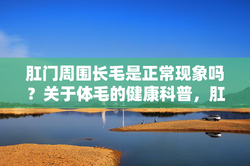 肛门周围长毛是正常现象吗？关于体毛的健康科普，肛门周围长毛正常吗？体毛健康科普