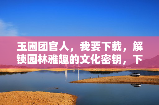 玉圃团官人，我要下载，解锁园林雅趣的文化密钥，下载园林雅趣的文化密钥
