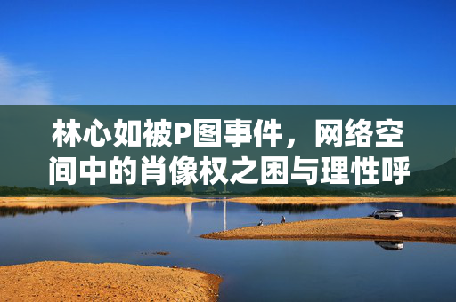 林心如被P图事件,网络空间中的肖像权之困与理性呼唤,林心如P图事件,网络空间肖像权之困与理性呼唤 林心如被P图事件,网络空间中的肖像权之困与理性呼唤,林心如P图事件,网络空间肖像权之困与理性呼唤