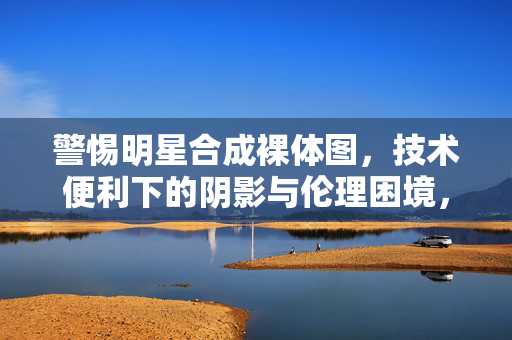 警惕明星合成裸体图,技术便利下的阴影与伦理困境,警惕技术便利下的明星合成裸体图,阴影与伦理困境 警惕明星合成裸体图,技术便利下的阴影与伦理困境,警惕技术便利下的明星合成裸体图,阴影与伦理困境