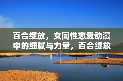 百合绽放,女同性恋爱动漫中的细腻与力量,百合绽放,女同性恋动漫的细腻与力量 百合绽放,女同性恋爱动漫中的细腻与力量,百合绽放,女同性恋动漫的细腻与力量