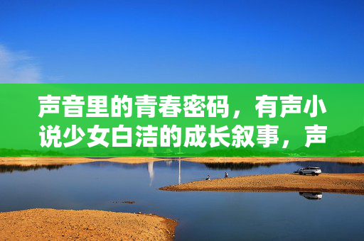 声音里的青春密码,有声小说少女白洁的成长叙事,声音里的青春密码,白洁的成长叙事 声音里的青春密码,有声小说少女白洁的成长叙事,声音里的青春密码,白洁的成长叙事