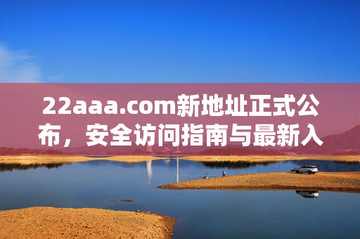 22aaa.com新地址正式公布,安全访问指南与最新入口,22aaa.com新地址公布,安全访问指南与最新入口 22aaa.com新地址正式公布,安全访问指南与最新入口,22aaa.com新地址公布,安全访问指南与最新入口