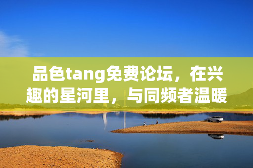 品色tang免费论坛,在兴趣的星河里,与同频者温暖相遇,品色tang免费论坛,兴趣星河里,与同频者温暖相遇 品色tang免费论坛,在兴趣的星河里,与同频者温暖相遇,品色tang免费论坛,兴趣星河里,与同频者温暖相遇
