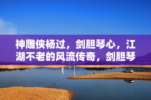 神雕侠杨过,剑胆琴心,江湖不老的风流传奇,剑胆琴心神雕侠,江湖不老风流传奇 神雕侠杨过,剑胆琴心,江湖不老的风流传奇,剑胆琴心神雕侠,江湖不老风流传奇