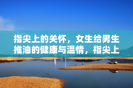 指尖上的关怀,女生给男生推油的健康与温情,指尖上的关怀,推油里的健康与温情 指尖上的关怀,女生给男生推油的健康与温情,指尖上的关怀,推油里的健康与温情