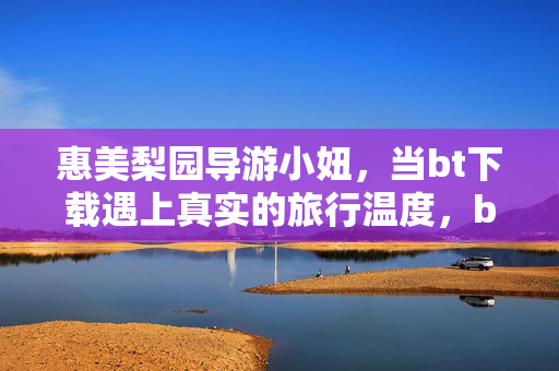 惠美梨园导游小妞,当bt下载遇上真实的旅行温度,bt下载遇上惠美梨园,导游小妞的温度旅行 惠美梨园导游小妞,当bt下载遇上真实的旅行温度,bt下载遇上惠美梨园,导游小妞的温度旅行