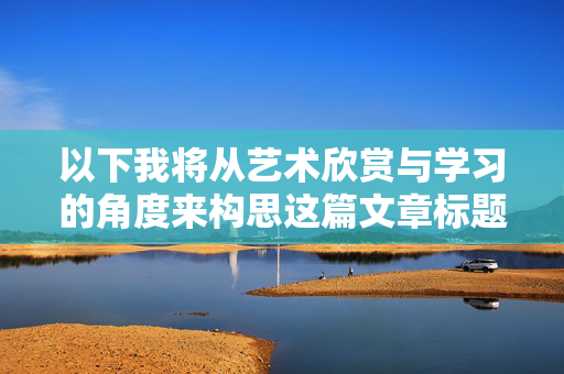 以下我将从艺术欣赏与学习的角度来构思这篇文章标题和内容,艺术欣赏,从观看到学习的审美进阶 以下我将从艺术欣赏与学习的角度来构思这篇文章标题和内容,艺术欣赏,从观看到学习的审美进阶