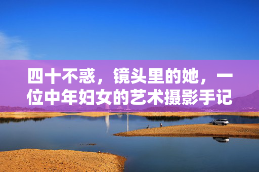 四十不惑,镜头里的她,一位中年妇女的艺术摄影手记,镜头里的她,四十不惑的中年妇女艺术摄影手记 四十不惑,镜头里的她,一位中年妇女的艺术摄影手记,镜头里的她,四十不惑的中年妇女艺术摄影手记