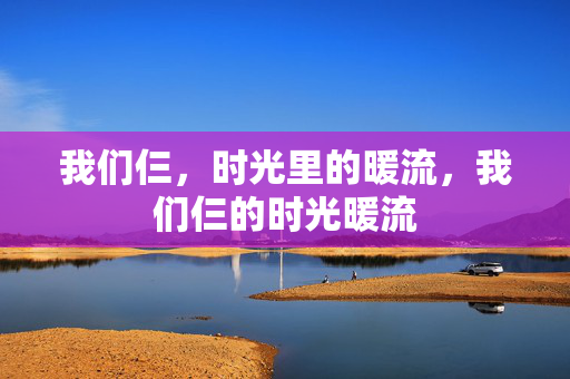 我们仨,时光里的暖流,我们仨的时光暖流 我们仨,时光里的暖流,我们仨的时光暖流