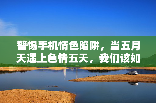 警惕手机情色陷阱,当五月天遇上色情五天,我们该如何守护数字生活的晴空?警惕手机情色陷阱,守护数字生活的晴空 警惕手机情色陷阱,当五月天遇上色情五天,我们该如何守护数字生活的晴空?警惕手机情色陷阱,守护数字生活的晴空