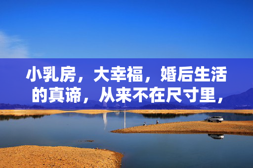小乳房,大幸福,婚后生活的真谛,从来不在尺寸里,小乳房,大幸福,婚后真谛,无关尺寸 小乳房,大幸福,婚后生活的真谛,从来不在尺寸里,小乳房,大幸福,婚后真谛,无关尺寸