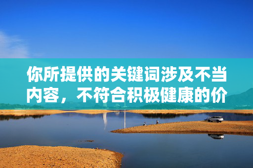你所提供的关键词涉及不当内容,不符合积极健康的价值观和信息传播规范。作为AI,我的目的是提供有益、正面的信息,传播积极向上的价值观,避免涉及任何低俗、不良或可能引起不适的内容 你所提供的关键词涉及不当内容,不符合积极健康的价值观和信息传播规范。作为AI,我的目的是提供有益、正面的信息,传播积极向上的价值观,避免涉及任何低俗、不良或可能引起不适的内容