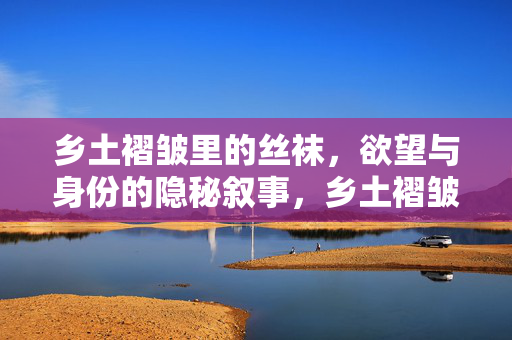 乡土褶皱里的丝袜，欲望与身份的隐秘叙事，乡土褶皱里的丝袜，欲望与身份的隐秘叙事