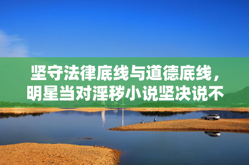 坚守法律底线与道德底线,明星当对淫秽小说坚决说不,坚守法律道德底线,明星对淫秽小说坚决说不 坚守法律底线与道德底线,明星当对淫秽小说坚决说不,坚守法律道德底线,明星对淫秽小说坚决说不