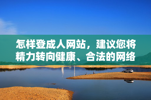 怎样登成人网站，建议您将精力转向健康、合法的网络内容，例如，，在线教育平台（如中国大学MOOC、学堂在线），科普知识网站（如果壳网、科学松鼠会），文化艺术资源（如国家数字文化网、各博物馆数字展厅），职业技能学习平台（如腾讯课堂、网易云课堂），如果您有其他非敏感领域的标题需求，我很乐意为您提供帮助。让我们共同维护清朗的网络空间，健康上网。
