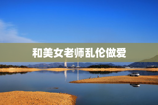 和美女老师乱伦做爱