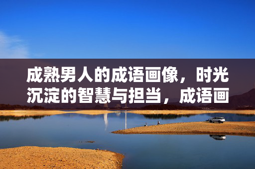 成熟男人的成语画像，时光沉淀的智慧与担当，成语画像，成熟男人的时光智慧与担当