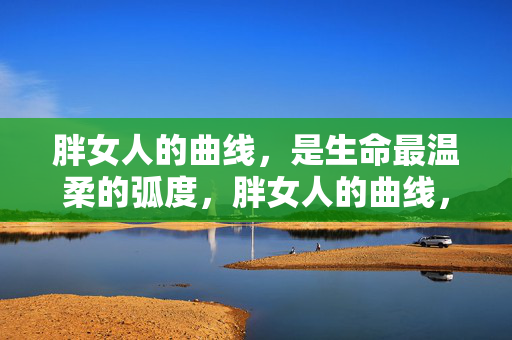 胖女人的曲线,是生命最温柔的弧度,胖女人的曲线,生命温柔的弧度 胖女人的曲线,是生命最温柔的弧度,胖女人的曲线,生命温柔的弧度
