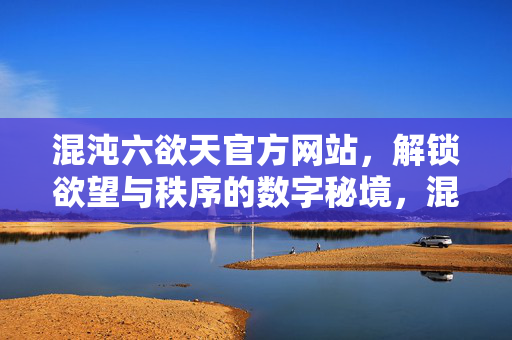 混沌六欲天官方网站，解锁欲望与秩序的数字秘境，混沌六欲天官网，解锁欲望与秩序的数字秘境