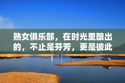熟女俱乐部，在时光里酿出的，不止是芬芳，更是彼此的光，熟女俱乐部，时光酿彼此光