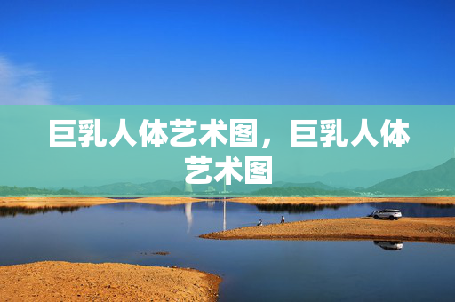 巨乳人体艺术图，巨乳人体艺术图