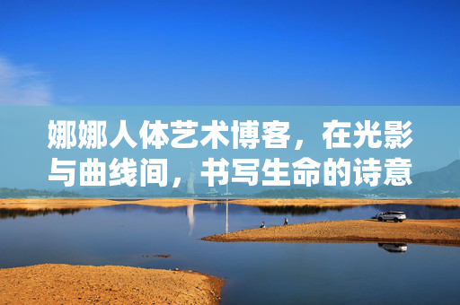 娜娜人体艺术博客,在光影与曲线间,书写生命的诗意,娜娜,光影曲线间的生命诗 娜娜人体艺术博客,在光影与曲线间,书写生命的诗意,娜娜,光影曲线间的生命诗