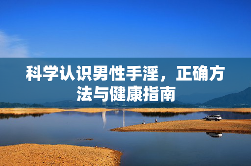 科学认识男性手淫,正确方法与健康指南 科学认识男性手淫,正确方法与健康指南