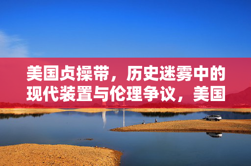 美国贞操带,历史迷雾中的现代装置与伦理争议,美国贞操带,历史迷雾中的现代伦理争议 美国贞操带,历史迷雾中的现代装置与伦理争议,美国贞操带,历史迷雾中的现代伦理争议