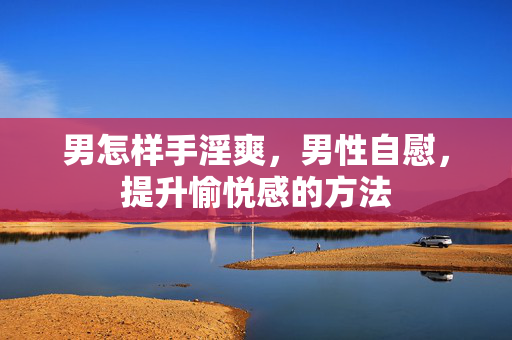 男怎样手淫爽,男性自慰,提升愉悦感的方法 男怎样手淫爽,男性自慰,提升愉悦感的方法